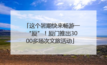 这个暑期快来畅游一“厦”！厦门推出3000多场次文旅活动